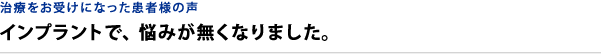 治療をお受けになった患者様の声 インプラントで、悩みが無くなりました。